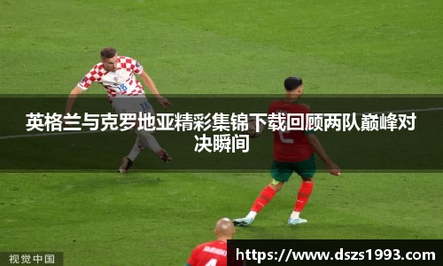 英格兰与克罗地亚精彩集锦下载回顾两队巅峰对决瞬间