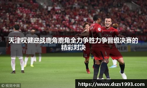 天津权健迎战鹿角鹿角全力争胜力争晋级决赛的精彩对决
