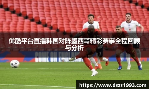 优酷平台直播韩国对阵墨西哥精彩赛事全程回顾与分析
